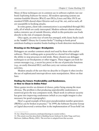 Many of these techniques are in common use in software exploits (see our
book Exploiting Software for more). All modern operating systems use
runtime-loadable libraries (Win32 uses DLLs; Linux and Mac OS X use
standard UNIX-shared object libraries such as glibc.so), and as such, all
are susceptible to hooking attacks.
In some games, client-side communication is accomplished through DLL
calls, all of which are easily intercepted. Modern software almost always
makes extensive use of outside libraries, which in this particular case leads
directly to the risk of rampant cheating.
Once again, an arms race of sorts has emerged, with classic hacks (such
as the loaddll library for Counter-Strike10
) leading to hook-proof
anticheats leading to sneakier hooks leading to hook detection mechanisms.
Drawing on the Debugger: Breakpoints
Debuggers are another common attack tool used by those who exploit
software. There’s nothing quite as powerful as a kernel-level debugger with
the ability to stop processes in mid stride. Many cheaters use debugger
techniques to set breakpoints or other triggers. These triggers can look for
certain messages (e.g., a secret key press) or the use of particular functions
(e.g., an easily thwarted DLL) and then carry out various nefarious
activities.
Modern attacks of the sort that we describe in Chapter 6 often involve
the use of sophisticated interrupt-driven state manipulation. More on that
later.
Finding the Future: Predictability and Randomness,
or How to Cheat in Online Poker
Many games involve an element of chance, poker being among the most
obvious. The problem is that producing unpredictable randomness is
nontrivial given the way computers work. Much work in software security
has gone into improving randomness (which as you might imagine is also
necessary for good cryptography).
Here’s a good example of how poor pseudorandom number generators
(PRNGs) can be broken in practice.11
In 1999, the Software Security Group
at Cigital discovered a serious ﬂaw in the implementation of Texas hold ’em
1
2
3
4
5
6
7
8
9
0
1
2
3
4
5
6
7
8
9
0
1
2
3
4
5
6
7
8
9
0
1
2
3
4
5
6
7
8
9
0
28 Chapter 2 Game Hacking 101
10. See <http://www.answers.com/topic/cheating-in-counter-strike>.
11. This attack was ﬁrst described in Building Secure Software by John Viega and Gary
McGraw (Addison-Wesley, 2001). The text here is adapted from that account.
6627ch02.qxd_lb 6/22/07 7:31 AM Page 28
 