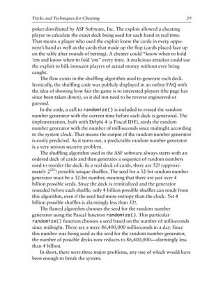 poker distributed by ASF Software, Inc. The exploit allowed a cheating
player to calculate the exact deck being used for each hand in real time.
That means a player who used the exploit knew the cards in every oppo-
nent’s hand as well as the cards that made up the ﬂop (cards placed face up
on the table after rounds of betting). A cheater could “know when to hold
’em and know when to fold ’em” every time. A malicious attacker could use
the exploit to bilk innocent players of actual money without ever being
caught.
The ﬂaw exists in the shufﬂing algorithm used to generate each deck.
Ironically, the shufﬂing code was publicly displayed in an online FAQ with
the idea of showing how fair the game is to interested players (the page has
since been taken down), so it did not need to be reverse engineered or
guessed.
In the code, a call to randomize() is included to reseed the random
number generator with the current time before each deck is generated. The
implementation, built with Delphi 4 (a Pascal IDE), seeds the random
number generator with the number of milliseconds since midnight according
to the system clock. That means the output of the random number generator
is easily predicted. As it turns out, a predictable random number generator
is a very serious security problem.
The shufﬂing algorithm used in the ASF software always starts with an
ordered deck of cards and then generates a sequence of random numbers
used to reorder the deck. In a real deck of cards, there are 52! (approxi-
mately 2226
) possible unique shufﬂes. The seed for a 32-bit random number
generator must be a 32-bit number, meaning that there are just over 4
billion possible seeds. Since the deck is reinitialized and the generator
reseeded before each shufﬂe, only 4 billion possible shufﬂes can result from
this algorithm, even if the seed had more entropy than the clock. Yet 4
billion possible shufﬂes is alarmingly less than 52!.
The ﬂawed algorithm chooses the seed for the random number
generator using the Pascal function randomize(). This particular
randomize() function chooses a seed based on the number of milliseconds
since midnight. There are a mere 86,400,000 milliseconds in a day. Since
this number was being used as the seed for the random number generator,
the number of possible decks now reduces to 86,400,000—alarmingly less
than 4 billion.
In short, there were three major problems, any one of which would have
been enough to break the system.
0
0
0
0
0
0
0
0
0
1
1
1
1
1
1
1
1
1
1
2
2
2
2
2
2
2
2
2
2
3
3
3
3
3
3
3
3
3
3
4
Tricks and Techniques for Cheating 29
6627ch02.qxd_lb 6/22/07 7:31 AM Page 29
 