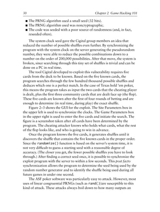 ■ The PRNG algorithm used a small seed (32 bits).
■ The PRNG algorithm used was noncryptographic.
■ The code was seeded with a poor source of randomness (and, in fact,
reseeded often).
The system clock seed gave the Cigital group members an idea that
reduced the number of possible shufﬂes even further. By synchronizing the
program with the system clock on the server generating the pseudorandom
number, they were able to reduce the possible combinations down to a
number on the order of 200,000 possibilities. After that move, the system is
broken, since searching through this tiny set of shufﬂes is trivial and can be
done on a PC in real time.
The tool Cigital developed to exploit this vulnerability requires ﬁve
cards from the deck to be known. Based on the ﬁve known cards, the
program searches through the few hundred thousand possible shufﬂes and
deduces which one is a perfect match. In the case of Texas hold ’em poker,
this means the program takes as input the two cards that the cheating player
is dealt, plus the ﬁrst three community cards that are dealt face up (the ﬂop).
These ﬁve cards are known after the ﬁrst of four rounds of betting and are
enough to determine (in real time, during play) the exact shufﬂe.
Figure 2–3 shows the GUI for the exploit. The Site Parameters box in
the upper left is used to synchronize the clocks. The Game Parameters box
in the upper right is used to enter the ﬁve cards and initiate the search. The
ﬁgure is a screenshot taken after all cards have been determined by the
program. The cheating attacker knows who holds what cards, what the rest
of the ﬂop looks like, and who is going to win in advance.
Once the program knows the ﬁve cards, it generates shufﬂes until it
discovers the shufﬂe that contains the ﬁve known cards in the proper order.
Since the randomize() function is based on the server’s system time, it is
not very difﬁcult to guess a starting seed with a reasonable degree of
accuracy. (The closer you get, the fewer possible shufﬂes you have to look
through.) After ﬁnding a correct seed once, it is possible to synchronize the
exploit program with the server to within a few seconds. This post facto
synchronization allows the program to determine the seed being used by the
random number generator and to identify the shufﬂe being used during all
future games in under one second.
The ASF poker software was particularly easy to attack. However, most
uses of linear congruential PRNGs (such as rand( ))are susceptible to this
kind of attack. These attacks always boil down to how many outputs an
1
2
3
4
5
6
7
8
9
0
1
2
3
4
5
6
7
8
9
0
1
2
3
4
5
6
7
8
9
0
1
2
3
4
5
6
7
8
9
0
30 Chapter 2 Game Hacking 101
6627ch02.qxd_lb 6/22/07 7:31 AM Page 30
 