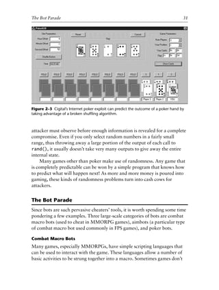 attacker must observe before enough information is revealed for a complete
compromise. Even if you only select random numbers in a fairly small
range, thus throwing away a large portion of the output of each call to
rand(), it usually doesn’t take very many outputs to give away the entire
internal state.
Many games other than poker make use of randomness. Any game that
is completely predictable can be won by a simple program that knows how
to predict what will happen next! As more and more money is poured into
gaming, these kinds of randomness problems turn into cash cows for
attackers.
The Bot Parade
Since bots are such pervasive cheaters’ tools, it is worth spending some time
pondering a few examples. Three large-scale categories of bots are combat
macro bots (used to cheat in MMORPG games), aimbots (a particular type
of combat macro bot used commonly in FPS games), and poker bots.
Combat Macro Bots
Many games, especially MMORPGs, have simple scripting languages that
can be used to interact with the game. These languages allow a number of
basic activities to be strung together into a macro. Sometimes games don’t
0
0
0
0
0
0
0
0
0
1
1
1
1
1
1
1
1
1
1
2
2
2
2
2
2
2
2
2
2
3
3
3
3
3
3
3
3
3
3
4
The Bot Parade 31
Figure 2–3 Cigital’s Internet poker exploit can predict the outcome of a poker hand by
taking advantage of a broken shufﬂing algorithm.
6627ch02.qxd_lb 6/22/07 7:31 AM Page 31
 