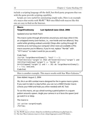 1
2
3
4
5
6
7
8
9
0
1
2
3
4
5
6
7
8
9
0
1
2
3
4
5
6
7
8
9
0
1
2
3
4
5
6
7
8
9
0
32 Chapter 2 Game Hacking 101
12. The WoW macro is from <http://ui.worldofwar.net/listmacros.php?type=2>.
13. The Star Wars Galaxies macro is from <http://rpgexpert.com/2789.html>.
include a scripting language off the shelf, but third-party programs that run
with the game provide scripting capability.
Scripts are very useful for automating simple tasks. Here is an example
of a macro that works with WoW.12
Web sites ﬁlled with macros like this
one are easy to ﬁnd on the Internet.
Macro
TargetFreeEnemy Last Updated: June 22nd, 2006
Updated since last WoW Patch
This macro cycles through all enemies around you and stops when it hits
an untapped enemy (non-faction, i.e., non-horde and non-alliance). Very
useful while grinding undead currently! (Stops after cycling through 30
enemies as to not hang your computer when none are available.) (This
macro assumes you’re Alliance, if you’re not, replace “Horde” with
“Alliance” to make it work for you as well.)
Code Start:
/script TargetNearestEnemy(); local i = 1;
if(UnitExists('target')) then while(UnitExists('target') and
(UnitFactionGroup('target') == 'Horde' or
UnitIsTapped('target')) and i < 30) do TargetNearestEnemy();
i = i+1; end;end;
Code End:
Here is another example. This macro works with Star Wars Galaxies.13
Date Added: August 2, 2004
Ok, this is an AFK combat macro designed for the in-game macro system.
If you want to take it a step further, you can run a HAM Checker macro
(checks your HAM and heals you when needed) with AC Tool.
To run this macro, set up a droid running a patrol pattern in a square
pattern around a spawn. Angle your camera in so it faces the spawn (and
go watch tv or sleep.
The macro is:
/ui action targetGroup0;
/follow;
6627ch02.qxd_lb 6/22/07 7:31 AM Page 32
 