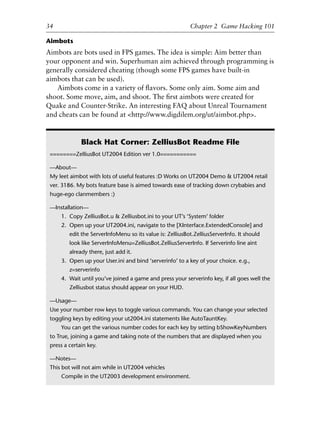 Aimbots
Aimbots are bots used in FPS games. The idea is simple: Aim better than
your opponent and win. Superhuman aim achieved through programming is
generally considered cheating (though some FPS games have built-in
aimbots that can be used).
Aimbots come in a variety of ﬂavors. Some only aim. Some aim and
shoot. Some move, aim, and shoot. The ﬁrst aimbots were created for
Quake and Counter-Strike. An interesting FAQ about Unreal Tournament
and cheats can be found at <http://www.digdilem.org/ut/aimbot.php>.
1
2
3
4
5
6
7
8
9
0
1
2
3
4
5
6
7
8
9
0
1
2
3
4
5
6
7
8
9
0
1
2
3
4
5
6
7
8
9
0
34 Chapter 2 Game Hacking 101
Black Hat Corner: ZelliusBot Readme File
========ZelliusBot UT2004 Edition ver 1.0===========
—About—
My leet aimbot with lots of useful features :D Works on UT2004 Demo & UT2004 retail
ver. 3186. My bots feature base is aimed towards ease of tracking down crybabies and
huge-ego clanmembers :)
—Installation—
1. Copy ZelliusBot.u & Zelliusbot.ini to your UT’s ‘System’ folder
2. Open up your UT2004.ini, navigate to the [XInterface.ExtendedConsole] and
edit the ServerInfoMenu so its value is: ZelliusBot.ZelliusServerInfo. It should
look like ServerInfoMenu=ZelliusBot.ZelliusServerInfo. If Serverinfo line aint
already there, just add it.
3. Open up your User.ini and bind ‘serverinfo’ to a key of your choice. e.g.,
z=serverinfo
4. Wait until you’ve joined a game and press your serverinfo key, if all goes well the
Zelliusbot status should appear on your HUD.
—Usage—
Use your number row keys to toggle various commands. You can change your selected
toggling keys by editing your ut2004.ini statements like AutoTauntKey.
You can get the various number codes for each key by setting bShowKeyNumbers
to True, joining a game and taking note of the numbers that are displayed when you
press a certain key.
—Notes—
This bot will not aim while in UT2004 vehicles
Compile in the UT2003 development environment.
6627ch02.qxd_lb 6/22/07 7:31 AM Page 34
 