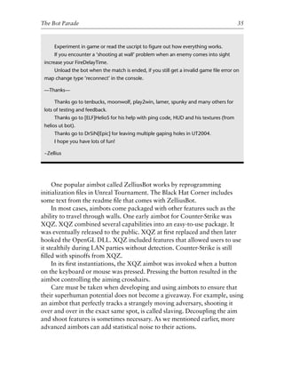 One popular aimbot called ZelliusBot works by reprogramming
initialization ﬁles in Unreal Tournament. The Black Hat Corner includes
some text from the readme ﬁle that comes with ZelliusBot.
In most cases, aimbots come packaged with other features such as the
ability to travel through walls. One early aimbot for Counter-Strike was
XQZ. XQZ combined several capabilities into an easy-to-use package. It
was eventually released to the public. XQZ at ﬁrst replaced and then later
hooked the OpenGL DLL. XQZ included features that allowed users to use
it stealthily during LAN parties without detection. Counter-Strike is still
ﬁlled with spinoffs from XQZ.
In its ﬁrst instantiations, the XQZ aimbot was invoked when a button
on the keyboard or mouse was pressed. Pressing the button resulted in the
aimbot controlling the aiming crosshairs.
Care must be taken when developing and using aimbots to ensure that
their superhuman potential does not become a giveaway. For example, using
an aimbot that perfectly tracks a strangely moving adversary, shooting it
over and over in the exact same spot, is called slaving. Decoupling the aim
and shoot features is sometimes necessary. As we mentioned earlier, more
advanced aimbots can add statistical noise to their actions.
0
0
0
0
0
0
0
0
0
1
1
1
1
1
1
1
1
1
1
2
2
2
2
2
2
2
2
2
2
3
3
3
3
3
3
3
3
3
3
4
The Bot Parade 35
Experiment in game or read the uscript to ﬁgure out how everything works.
If you encounter a ‘shooting at wall’ problem when an enemy comes into sight
increase your FireDelayTime.
Unload the bot when the match is ended, if you still get a invalid game ﬁle error on
map change type ‘reconnect’ in the console.
—Thanks—
Thanks go to tenbucks, moonwolf, play2win, lamer, spunky and many others for
lots of testing and feedback.
Thanks go to [ELF]HelioS for his help with ping code, HUD and his textures (from
helios ut bot).
Thanks go to DrSiN[Epic] for leaving multiple gaping holes in UT2004.
I hope you have lots of fun!
~Zellius
6627ch02.qxd_lb 6/22/07 7:31 AM Page 35
 