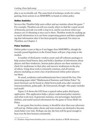 play is an invaluable aid. The same kind of technique works for online
gaming, from actions in an MMORPG to hands in online poker.
Online Statistics
Services like Thottbot help users collect and use statistics about the game.15
For example, Thottbot can tell you exactly where to ﬁnd the vorpal sword
of heinosity, provide you with a map to it, and let you know what your
chances are of obtaining it once you’re there. Thottbot works by sucking up
as much information as it can from cooperating gamers and then republish-
ing that information after it has been properly organized. For more on
Thottbot, see Chapter 3.
Poker Statistics
Online poker is just as big as if not bigger than MMORPGs, though the
recently passed legislation in the United States will put a big crimp in the
market.
A number of third-party vendors create and sell software packages to
help analyze hand history data and build a database of information about
players and their tendencies. Serious poker players use these statistics to
check for weaknesses in their play and uncover weaknesses in the play
of others. Using these tools is extremely common, and all serious
players (including an entire class of professional online poker players)
use them.
As usual, academics and mathematicians have entered the fray. One
interesting paper titled “Mathematical Statistics and Online Poker” by
Jason Swanson can be found at <http://www.math.wisc.edu/~swanson/
instructional/stats_poker.pdf>. Be forewarned, though—this paper includes
real math!
Figure 2–4 shows the GUI from a typical online poker third-party
application. This application helps a player understand poker statistics
and what to do next. It generates statistics, win percentages, hand prob-
abilities, and useful tactical information for the game of Texas Hold ’em
Poker.
In any game that involves money, it should be clear that your adversary
will tool up. Online poker cheats and stats trackers are destined to become
much better over time. Perhaps one day the bots will be good enough to
beat even the best humans consistently.
0
0
0
0
0
0
0
0
0
1
1
1
1
1
1
1
1
1
1
2
2
2
2
2
2
2
2
2
2
3
3
3
3
3
3
3
3
3
3
4
Lurking (Data Siphoning) 37
15. Thottbot <http://www.thottbot.com> is an online database of WoW information.
6627ch02.qxd_lb 6/22/07 7:31 AM Page 37
 