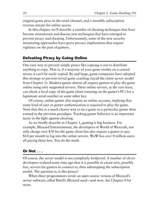 original game price in the retail channel, and a monthly subscription
revenue stream for online access.
In this chapter, we’ll describe a number of cheating techniques that have
become mainstream and discuss new techniques that have emerged to
prevent piracy and cheating. Unfortunately, some of the new security
monitoring approaches have grave privacy implications that require
vigilance on the part of gamers.
Defeating Piracy by Going Online
One easy way to prevent simple piracy like copying is not to distribute
anything to copy. That is, if a majority of your game resides on a central
server, it can’t be easily copied. By and large, game companies have adopted
this strategy to prevent trivial game cracking (recall the client-server model
from Chapter 1). Modern games almost all require gamers to play the game
online using only supported servers. These online servers, at the very least,
can check a local copy of the game client (running on the gamer’s PC) for a
legitimate serial number or some other key.
Of course, online games also require an online account, implying that
some kind of user or gamer authentication is required to play the game.
Note that this is a much clearer way to tie a game to a particular gamer than
existed in the previous paradigm. Tracking gamer behavior is an important
tactic in the ﬁght against cheating.
As we brieﬂy describe in Chapter 1, gaming is big business. For
example, Blizzard Entertainment, the developers of World of Warcraft, not
only charge over $30 for the game client but also require a gamer to pay
$14 per month to log into the online servers. WoW has over 8 million users
all paying these fees. You do the math.
Or Not . . .
Of course, the server model is not completely foolproof. A number of clever
developers realized some time ago that it is possible to create new, possibly
free, servers for gamers to connect to, thus sidestepping the subscription
model. The question is, is this piracy?
When three programmers wrote an open source version of Blizzard’s
server software called BnetD, Blizzard sued—and won. See Chapter 4 for
more.
20 Chapter 2 Game Hacking 101
6627ch02.qxd_lb 6/22/07 7:31 AM Page 20
 