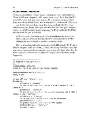 1
2
3
4
5
6
7
8
9
0
1
2
3
4
5
6
7
8
9
0
1
2
3
4
5
6
7
8
9
0
1
2
3
4
5
6
7
8
9
0
40 Chapter 2 Game Hacking 101
AC Tool: Macro Construction
There are a number of popular macro construction tools on the Internet.
These include macro express (which costs money), AC Tool, AutoHotKey,
AutoIt3.0, LTool-0.3, and xautomation. All of the ones mentioned here
have been nicely collected on a wiki at <http://wiki.atitd.net/tale2/Macros>.
AC Tool is particularly popular. You can download it for free from
<http://www.actool.net>. Once you have installed AC Tool, you can create
macros for WoW using its macro language. The FAQ on the AC Tool Web
site describes the tool as follows:
AC Tool is a utility that allows you to list a series of keystrokes and mouse
clicks in advance and send them to Asheron’s Call at a later time. The list
of keystrokes and mouse clicks is called a macro or a script.
Here is a simple grinding/farming macro (called Hoglund’s WoW_Agro
Macro) designed to be used with AC Tool. This macro controls a character
that camps out waiting for monsters to appear and kills them when they do.
We’ll interleave commentary with the code so you can understand what’s
happening.
// —————————————————————————
// hoglund’s WoW_Agro Macro
// —————————————————————————
//RESOLUTION: 1024x768
//PUT ALL FILES IN YOUR AC TOOLMACROS FOLDER.
SETActiveWindow World of Warcraft
delay 4 sec
// put all your 'globals' here
Constants
gPCHealth = "NoValue"
// the current health of the PC ( HIGH | MEDIUM | LOW |
CRITICAL )
gMobHealth = "NoValue"
// the current health of the current targeted mob ( HIGH |
MEDIUM | LOW | CRITICAL )
gPCPosture = "Standing"
// current/starting posture of the PC character
gMachineState = "START"
// global machine state, core of the system
gSelectedTarget = "NoTarget"
pc_name = xanier
6627ch02.qxd_lb 6/22/07 7:31 AM Page 40
 