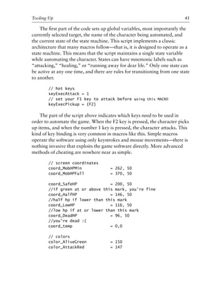 The ﬁrst part of the code sets up global variables, most importantly the
currently selected target, the name of the character being automated, and
the current state of the state machine. This script implements a classic
architecture that many macros follow—that is, it is designed to operate as a
state machine. This means that the script maintains a single state variable
while automating the character. States can have mnemonic labels such as
“attacking,” “healing,” or “running away for dear life.” Only one state can
be active at any one time, and there are rules for transitioning from one state
to another.
// hot keys
keyExecAttack = 1
// set your F1 key to attack before using this MACRO
keyExecPickup = {F2}
The part of the script above indicates which keys need to be used in
order to automate the game. When the F2 key is pressed, the character picks
up items, and when the number 1 key is pressed, the character attacks. This
kind of key binding is very common in macros like this. Simple macros
operate the software using only keystrokes and mouse movements—there is
nothing invasive that exploits the game software directly. More advanced
methods of cheating are nowhere near as simple.
// screen coordinates
coord_MobHPMin = 262, 50
coord_MobHPFull = 370, 50
coord_SafeHP = 200, 50
//if green at or above this mark, you’re fine
coord_HalfHP = 146, 50
//half hp if lower than this mark
coord_LowHP = 116, 50
//low hp if at or lower than this mark
coord_DeadHP = 96, 50
//you’re dead :(
coord_temp = 0,0
// colors
color_AliveGreen = 150
color_AttackRed = 147
0
0
0
0
0
0
0
0
0
1
1
1
1
1
1
1
1
1
1
2
2
2
2
2
2
2
2
2
2
3
3
3
3
3
3
3
3
3
3
4
Tooling Up 41
6627ch02.qxd_lb 6/22/07 7:31 AM Page 41
 