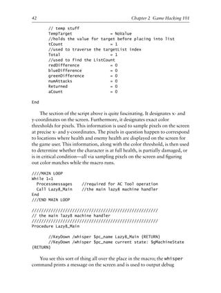 // temp stuff
TempTarget = NoValue
//holds the value for target before placing into list
tCount = 1
//used to traverse the targetList index
Total = 1
//used to find the ListCount
redDifference = 0
blueDifference = 0
greenDifference = 0
numAttacks = 0
Returned = 0
aCount = 0
End
The section of the script above is quite fascinating. It designates x- and
y-coordinates on the screen. Furthermore, it designates exact color
thresholds for pixels. This information is used to sample pixels on the screen
at precise x- and y-coordinates. The pixels in question happen to correspond
to locations where health and enemy health are displayed on the screen for
the game user. This information, along with the color threshold, is then used
to determine whether the character is at full health, is partially damaged, or
is in critical condition—all via sampling pixels on the screen and ﬁguring
out color matches while the macro runs.
////MAIN LOOP
While 1=1
Processmessages //required for AC Tool operation
Call Lazy8_Main //the main lazy8 machine handler
End
///END MAIN LOOP
/////////////////////////////////////////////////////
// the main lazy8 machine handler
/////////////////////////////////////////////////////
Procedure Lazy8_Main
//KeyDown /whisper $pc_name Lazy8_Main {RETURN}
//KeyDown /whisper $pc_name current state: $gMachineState
{RETURN}
You see this sort of thing all over the place in the macro; the whisper
command prints a message on the screen and is used to output debug
1
2
3
4
5
6
7
8
9
0
1
2
3
4
5
6
7
8
9
0
1
2
3
4
5
6
7
8
9
0
1
2
3
4
5
6
7
8
9
0
42 Chapter 2 Game Hacking 101
6627ch02.qxd_lb 6/22/07 7:31 AM Page 42
 