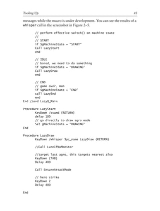 messages while the macro is under development. You can see the results of a
whisper call in the screenshot in Figure 2–5.
// perform effective switch() on machine state
//
// START
if $gMachineState = "START"
Call LazyStart
end
// IDLE
// bored, we need to do something
if $gMachineState = "DRAWING"
Call LazyDraw
end
// END
// game over, man
if $gMachineState = "END"
call LazyEnd
end
End //end Lazy8_Main
Procedure LazyStart
KeyDown /stand {RETURN}
delay 100
// go directly to draw agro mode
Set gMachineState = "DRAWING"
End
Procedure LazyDraw
KeyDown /whisper $pc_name LazyDraw {RETURN}
//Call LureIfNoMonster
//target last agro, this targets nearest also
KeyDown {TAB}
Delay 400
Call EnsureAttackMode
// hero strike
KeyDown 2
Delay 400
End
0
0
0
0
0
0
0
0
0
1
1
1
1
1
1
1
1
1
1
2
2
2
2
2
2
2
2
2
2
3
3
3
3
3
3
3
3
3
3
4
Tooling Up 43
6627ch02.qxd_lb 6/22/07 7:31 AM Page 43
 