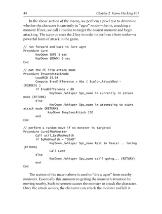 In the above section of the macro, we perform a pixel test to determine
whether the character is currently in “agro” mode—that is, attacking a
monster. If not, we call a routine to target the nearest monster and begin
attacking. The script presses the 2 key in order to perform a hero strike—a
powerful form of attack in the game.
// run forward and back to lure agro
Procedure Lure
KeyDown {UP} 3 sec
KeyDown {DOWN} 3 sec
End
// put the PC into attack mode
Procedure EnsureAttackMode
LoadRGB 34,64
Compute $redDifference = Abs ( $color_AttackRed -
{RGBRED} )
if $redDifference < 80
KeyDown /whisper $pc_name im currently in attack
mode {RETURN}
else
KeyDown /whisper $pc_name im attempting to start
attack mode {RETURN}
KeyDown $keyExecAttack 150
end
End
// perform a random move if no monster is targeted
Procedure LureIfNoMonster
Call util_GetMobHealth
if $gMobHealth = "DEAD"
KeyDown /whisper $pc_name Rest in Peace! .. luring
{RETURN}
Call Lure
else
KeyDown /whisper $pc_name still going... {RETURN}
end
End
The section of the macro above is used to “draw agro” from nearby
monsters. Essentially this amounts to getting the monster’s attention by
moving nearby. Such movement causes the monster to attack the character.
Once the attack occurs, the character can attack the monster and kill it.
1
2
3
4
5
6
7
8
9
0
1
2
3
4
5
6
7
8
9
0
1
2
3
4
5
6
7
8
9
0
1
2
3
4
5
6
7
8
9
0
44 Chapter 2 Game Hacking 101
6627ch02.qxd_lb 6/22/07 7:31 AM Page 44
 