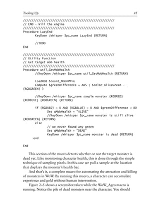 /////////////////////////////////////////////////////
// END - kill the engine
/////////////////////////////////////////////////////
Procedure LazyEnd
KeyDown /whisper $pc_name LazyEnd {RETURN}
//TODO
End
/////////////////////////////////////////////////////
// Utility Function
// Get target mob health
/////////////////////////////////////////////////////
Procedure util_GetMobHealth
//KeyDown /whisper $pc_name util_GetMobHealth {RETURN}
LoadRGB $coord_MobHPMin
Compute $greenDifference = ABS ( $color_AliveGreen -
{RGBGREEN} )
//KeyDown /whisper $pc_name sample monster {RGBRED}
{RGBBLUE} {RGBGREEN} {RETURN}
if {RGBRED} = 0 AND {RGBBLUE} = 0 AND $greenDifference < 80
Set gMobHealth = "ALIVE"
//KeyDown /whisper $pc_name monster is still alive
{RGBGREEN} {RETURN}
else
// we never found any green
Set gMobHealth = "DEAD"
KeyDown /whisper $pc_name monster is dead {RETURN}
end
End
This section of the macro detects whether or not the target monster is
dead yet. Like monitoring character health, this is done through the simple
technique of sampling pixels. In this case we pull a sample at the location
that displays the monster’s health bar.
And that’s it, a complete macro for automating the attraction and killing
of monsters in WoW. By running this macro, a character can accumulate
experience and gold without human intervention.
Figure 2–5 shows a screenshot taken while the WoW_Agro macro is
running. Notice the pile of dead monsters near the character. You should
0
0
0
0
0
0
0
0
0
1
1
1
1
1
1
1
1
1
1
2
2
2
2
2
2
2
2
2
2
3
3
3
3
3
3
3
3
3
3
4
Tooling Up 45
6627ch02.qxd_lb 6/22/07 7:31 AM Page 45
 