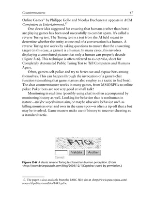 Online Games” by Philippe Golle and Nicolas Ducheneaut appears in ACM
Computers in Entertainment.17
One clever idea suggested for ensuring that humans (rather than bots)
are playing games has been used successfully to combat spam. It’s called a
reverse Turing test. The Turing test is a test from the AI ﬁeld meant to
determine whether the entity at one end of a conversation is a human. A
reverse Turing test works by asking questions to ensure that the answering
target (in this case, a gamer) is a human. In many cases, this involves
displaying a convoluted picture that only a human can properly decode
(Figure 2–6). This technique is often referred to as captcha, short for
Completely Automated Public Turing Test to Tell Computers and Humans
Apart.
Often, gamers self-police and try to ferret out and expose bots among
themselves. This can happen through the invocation of a game’s chat
function (something that game masters also employ as a tactic to ﬁnd bots).
The chat countermeasure works in many games, from MMORPGs to online
poker. Poker bots are not very good at small talk!
Monitoring in real time (possibly using chat) is often accompanied by
monitoring history as well. Looking for behavior that is nonhuman in
nature—maybe superhuman aim, or maybe obsessive behavior such as
killing monsters over and over in the same spot—is often a tip-off that a bot
may be involved. Game masters make use of history to uncover cheating as
a standard tactic.
0
0
0
0
0
0
0
0
0
1
1
1
1
1
1
1
1
1
1
2
2
2
2
2
2
2
2
2
2
3
3
3
3
3
3
3
3
3
3
4
Countermeasures 47
17. The paper is also available from the PARC Web site at <http://www.parc.xerox.com/
research/publications/ﬁles/5445.pdf>.
Figure 2–6 A classic reverse Turing test based on human perception. (From
<http://www.brianpautsch.com/Blog/2005/12/1/Captcha>; used by permission.)
6627ch02.qxd_lb 6/22/07 7:31 AM Page 47
 