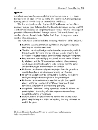 Spyware
Anticheat tools have been around almost as long as game servers have.
Public outcry on open servers led to the ﬁrst such tools. Game companies
running private servers carry on the tradition to this day.
The ﬁrst service devoted to this is called PunkBuster, run by a Texas
company named Even Balance, Inc. The PunkBuster service started in 2000.
The ﬁrst versions relied on simple techniques such as variable checking and
process validation authorized through a server. This was followed by a
number of server-based checks. Today, PunkBuster is integrated into a
number of online games.
The PunkBuster Web site lists the following “features” of the product.18
■ Real-time scanning of memory by PB Client on players’ computers
searching for known hacks/cheats
■ Throttled two-tiered background auto-update system using multiple
Internet Master Servers to provide end-user security ensuring that
no false or corrupted updates can be installed on players’ computers
■ Frequent status reports (highly encrypted) are sent to the PB Server
by all players and the PB Server raises a violation when necessary
which causes the offending player to be removed from the game
and all other players are informed of the violation
■ PB Admins can also manually remove players from the game for a
speciﬁed number of minutes or permanently ban if desired
■ PB Servers can optionally be conﬁgured to randomly check player
settings looking for known exploits of the game engine
■ PB Admins can request actual screenshot samples from speciﬁc
players and/or can conﬁgure the PB Server to randomly grab
screenshot samples from players during gameplay
■ An optional “bad name” facility is provided so that PB Admins can
prevent players from using offensive player names containing
unwanted profanity or racial slurs
■ Search functions are provided for PB Admins who wish to search
player’s keybindings and scripts for anything that may be known to
exploit the game
1
2
3
4
5
6
7
8
9
0
1
2
3
4
5
6
7
8
9
0
1
2
3
4
5
6
7
8
9
0
1
2
3
4
5
6
7
8
9
0
48 Chapter 2 Game Hacking 101
18. Quoted from the PunkBuster Web site at <http://www.evenbalance.com/
index.php?page=info.php>.
6627ch02.qxd_lb 6/22/07 7:31 AM Page 48
 