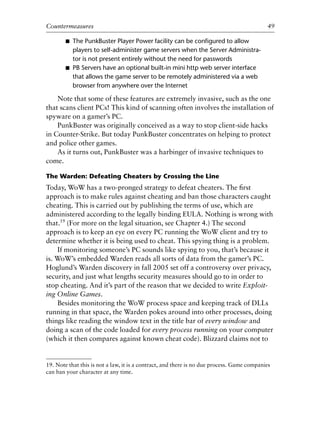 ■ The PunkBuster Player Power facility can be conﬁgured to allow
players to self-administer game servers when the Server Administra-
tor is not present entirely without the need for passwords
■ PB Servers have an optional built-in mini http web server interface
that allows the game server to be remotely administered via a web
browser from anywhere over the Internet
Note that some of these features are extremely invasive, such as the one
that scans client PCs! This kind of scanning often involves the installation of
spyware on a gamer’s PC.
PunkBuster was originally conceived as a way to stop client-side hacks
in Counter-Strike. But today PunkBuster concentrates on helping to protect
and police other games.
As it turns out, PunkBuster was a harbinger of invasive techniques to
come.
The Warden: Defeating Cheaters by Crossing the Line
Today, WoW has a two-pronged strategy to defeat cheaters. The ﬁrst
approach is to make rules against cheating and ban those characters caught
cheating. This is carried out by publishing the terms of use, which are
administered according to the legally binding EULA. Nothing is wrong with
that.19
(For more on the legal situation, see Chapter 4.) The second
approach is to keep an eye on every PC running the WoW client and try to
determine whether it is being used to cheat. This spying thing is a problem.
If monitoring someone’s PC sounds like spying to you, that’s because it
is. WoW’s embedded Warden reads all sorts of data from the gamer’s PC.
Hoglund’s Warden discovery in fall 2005 set off a controversy over privacy,
security, and just what lengths security measures should go to in order to
stop cheating. And it’s part of the reason that we decided to write Exploit-
ing Online Games.
Besides monitoring the WoW process space and keeping track of DLLs
running in that space, the Warden pokes around into other processes, doing
things like reading the window text in the title bar of every window and
doing a scan of the code loaded for every process running on your computer
(which it then compares against known cheat code). Blizzard claims not to
0
0
0
0
0
0
0
0
0
1
1
1
1
1
1
1
1
1
1
2
2
2
2
2
2
2
2
2
2
3
3
3
3
3
3
3
3
3
3
4
Countermeasures 49
19. Note that this is not a law, it is a contract, and there is no due process. Game companies
can ban your character at any time.
6627ch02.qxd_lb 6/22/07 7:31 AM Page 49
 