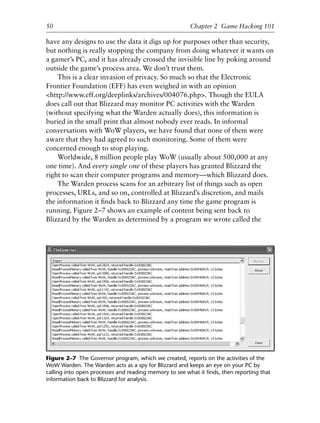 have any designs to use the data it digs up for purposes other than security,
but nothing is really stopping the company from doing whatever it wants on
a gamer’s PC, and it has already crossed the invisible line by poking around
outside the game’s process area. We don’t trust them.
This is a clear invasion of privacy. So much so that the Electronic
Frontier Foundation (EFF) has even weighed in with an opinion
<http://www.eff.org/deeplinks/archives/004076.php>. Though the EULA
does call out that Blizzard may monitor PC activities with the Warden
(without specifying what the Warden actually does), this information is
buried in the small print that almost nobody ever reads. In informal
conversations with WoW players, we have found that none of them were
aware that they had agreed to such monitoring. Some of them were
concerned enough to stop playing.
Worldwide, 8 million people play WoW (usually about 500,000 at any
one time). And every single one of these players has granted Blizzard the
right to scan their computer programs and memory—which Blizzard does.
The Warden process scans for an arbitrary list of things such as open
processes, URLs, and so on, controlled at Blizzard’s discretion, and mails
the information it ﬁnds back to Blizzard any time the game program is
running. Figure 2–7 shows an example of content being sent back to
Blizzard by the Warden as determined by a program we wrote called the
1
2
3
4
5
6
7
8
9
0
1
2
3
4
5
6
7
8
9
0
1
2
3
4
5
6
7
8
9
0
1
2
3
4
5
6
7
8
9
0
50 Chapter 2 Game Hacking 101
Figure 2–7 The Governor program, which we created, reports on the activities of the
WoW Warden. The Warden acts as a spy for Blizzard and keeps an eye on your PC by
calling into open processes and reading memory to see what it ﬁnds, then reporting that
information back to Blizzard for analysis.
6627ch02.qxd_lb 6/22/07 7:31 AM Page 50
 