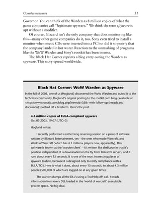 0
0
0
0
0
0
0
0
0
1
1
1
1
1
1
1
1
1
1
2
2
2
2
2
2
2
2
2
2
3
3
3
3
3
3
3
3
3
3
4
Countermeasures 51
Governor. You can think of the Warden as 8 million copies of what the
game companies call “legitimate spyware.” We think the term spyware is
apt without a modiﬁer.
Of course, Blizzard isn’t the only company that does monitoring like
this—many other game companies do it, too. Sony even tried to install a
monitor when music CDs were inserted into a PC but did it so poorly that
the company landed in hot water. Reaction to the unmasking of programs
like the WoW Warden and Sony’s rootkit has been intense.
The Black Hat Corner reprints a blog entry outing the Warden as
spyware. This story spread worldwide.
Black Hat Corner: WoW Warden as Spyware
In the fall of 2005, one of us (Hoglund) discovered the WoW Warden and outed it to the
technical community. Hoglund’s original posting to the rootkit.com blog (available at
<http://www.rootkit.com/blog.php?newsid=358> with follow-up threads and
discussion) touched off a ﬁrestorm. Here’s the post.
4.5 million copies of EULA-compliant spyware
Oct 05 2005, 19:07 (UTC+0)
Hoglund writes:
I recently performed a rather long reversing session on a piece of software
written by Blizzard Entertainment, yes—the ones who made Warcraft, and
World of Warcraft (which has 4.5 million+ players now, apparently). This
software is known as the ‘warden client’—it’s written like shellcode in that it’s
position independent. It is downloaded on the ﬂy from Blizzard’s servers, and it
runs about every 15 seconds. It is one of the most interesting pieces of
spyware to date, because it is designed only to verify compliance with a
EULA/TOS. Here is what it does, about every 15 seconds, to about 4.5 million
people (500,000 of which are logged on at any given time):
The warden dumps all the DLL’s using a ToolHelp API call. It reads
information from every DLL loaded in the ‘world of warcraft’ executable
process space. No big deal.
6627ch02.qxd_lb 6/22/07 7:31 AM Page 51
 