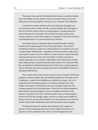 1
2
3
4
5
6
7
8
9
0
1
2
3
4
5
6
7
8
9
0
1
2
3
4
5
6
7
8
9
0
1
2
3
4
5
6
7
8
9
0
52 Chapter 2 Game Hacking 101
The warden then uses the GetWindowTextA function to read the window
text in the titlebar of every window. These are windows that are not in the
WoW process, but any program running on your computer. Now a Big Deal.
I watched the warden sniff down the email addresses of people I was
communicating with on MSN, the URL of several websites that I had open at
the time, and the names of all my running programs, including those that
were minimized or in the toolbar. These strings can easily contain social
security numbers or credit card numbers, for example, if I have Microsoft Excel
or Quickbooks open w/ my personal ﬁnances at the time.
Once these strings are obtained, they are passed through a hashing
function and compared against a list of ‘banning hashes’—if you match
something in their list, I suspect you will get banned. For example, if you have
a window titled ‘WoW!Inmate’—regardless of what that window really does, it
could result in a ban. If you can’t believe it, make a dummy window that does
nothing at all and name it this, then start WoW. It certainly will result in
warden reporting you as a cheater. I really believe that reading these window
titles violates privacy, considering window titles contain a lot of personal data.
But, we already know Blizzard Entertainment is ﬁerce from a legal perspective.
Look at what they have done to people who tried to make BNetD, freecraft, or
third-party WoW servers.
Next, warden opens every process running on your computer. When each
program is opened, warden then calls ReadProcessMemory and reads a series
of addresses—usually in the 0x0040xxxx or 0x0041xxxx range—this is the
range that most executable programs on windows will place their code.
Warden reads about 10–20 bytes for each test, and again hashes this and
compares against a list of banning hashes. These tests are clearly designed to
detect known 3rd party programs, such as wowglider and friends. Every
process is read from in this way. I watched warden open my email program,
and even my PGP key manager. Again, I feel this is a fairly severe violation of
privacy, but what can you do? It would be very easy to devise a test where the
warden clearly reads conﬁdential or personal information without regard.
This behavior places the warden client squarely in the category of
spyware. What is interesting about this is that it might be the ﬁrst use of
spyware to verify compliance with a EULA. I cannot imagine that such
6627ch02.qxd_lb 6/22/07 7:31 AM Page 52
 