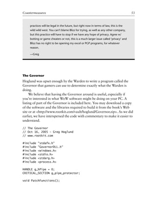 0
0
0
0
0
0
0
0
0
1
1
1
1
1
1
1
1
1
1
2
2
2
2
2
2
2
2
2
2
3
3
3
3
3
3
3
3
3
3
4
Countermeasures 53
The Governor
Hoglund was upset enough by the Warden to write a program called the
Governor that gamers can use to determine exactly what the Warden is
doing.
We believe that having the Governor around is useful, especially if
you’re interested in what WoW software might be doing on your PC. A
listing of part of the Governor is included here. You may download a copy
of the software and the libraries required to build it from the book’s Web
site or at <http://www.rootkit.com/vault/hoglund/Governor.zip>. As we did
earlier, we have interspersed the code with commentary to make it easier to
understand.
// The Governor
// Oct 16, 2005 - Greg Hoglund
// www.rootkit.com
#include "stdafx.h"
#include "GovernorDLL.h"
#include <windows.h>
#include <stdio.h>
#include <stdarg.h>
#include <process.h>
HANDLE g_hPipe = 0;
CRITICAL_SECTION g_pipe_protector;
void PatchFunctions();
practices will be legal in the future, but right now in terms of law, this is the
wild wild west. You can’t blame Blizz for trying, as well as any other company,
but this practice will have to stop if we have any hope of privacy. Agree w/
botting or game cheaters or not, this is a much larger issue called ‘privacy’ and
Blizz has no right to be opening my excel or PGP programs, for whatever
reason.
—Greg
6627ch02.qxd_lb 6/22/07 7:31 AM Page 53
 