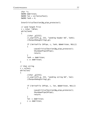 char *c;
DWORD dwWritten;
DWORD len = strlen(szText);
DWORD lenh = 4;
EnterCriticalSection(&g_pipe_protector);
// send length first
c = (char *)&len;
while(lenh)
{
//char _g[255];
//_snprintf(_g, 252, "sending header %d", lenh);
//OutputDebugString(_g);
if (!WriteFile (hPipe, c, lenh, &dwWritten, NULL))
{
LeaveCriticalSection(&g_pipe_protector);
ShutdownPipe(hPipe);
return;
}
lenh -= dwWritten;
c += dwWritten;
}
// then string
c = szText;
while(len)
{
//char _g[255];
//_snprintf(_g, 252, "sending string %d", len);
//OutputDebugString(_g);
if (!WriteFile (hPipe, c, len, &dwWritten, NULL))
{
LeaveCriticalSection(&g_pipe_protector);
ShutdownPipe(hPipe);
return;
}
len -= dwWritten;
c += dwWritten;
}
0
0
0
0
0
0
0
0
0
1
1
1
1
1
1
1
1
1
1
2
2
2
2
2
2
2
2
2
2
3
3
3
3
3
3
3
3
3
3
4
Countermeasures 55
6627ch02.qxd_lb 6/22/07 7:31 AM Page 55
 