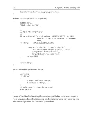 LeaveCriticalSection(&g_pipe_protector);
}
HANDLE StartPipe(char *szPipeName)
{
HANDLE hPipe;
TCHAR szBuffer[300];
//
// Open the output pipe
//
hPipe = CreateFile (szPipeName, GENERIC_WRITE, 0, NULL,
OPEN_EXISTING, FILE_FLAG_WRITE_THROUGH,
NULL);
if (hPipe == INVALID_HANDLE_VALUE)
{
_snprintf (szBuffer, sizeof (szBuffer),
"Failed to open output pipe(%s): %dn",
szPipeName, GetLastError ());
OutputDebugString(szBuffer);
return NULL;
}
return hPipe;
}
void ShutdownPipe(HANDLE hPipe)
{
//cleanup
if (hPipe)
{
FlushFileBuffers (hPipe);
CloseHandle (hPipe);
}
// make sure it stops being used
g_hPipe = 0;
}
Some of the Warden hooking ﬁles are displayed below in order to enhance
your understanding of what’s going on. Remember, we’re only showing you
the essential parts of the Governor system here.
1
2
3
4
5
6
7
8
9
0
1
2
3
4
5
6
7
8
9
0
1
2
3
4
5
6
7
8
9
0
1
2
3
4
5
6
7
8
9
0
56 Chapter 2 Game Hacking 101
6627ch02.qxd_lb 6/22/07 7:31 AM Page 56
 