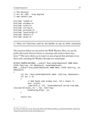 // The Governor
// Oct 16, 2005 - Greg Hoglund
// www.rootkit.com
#include "stdafx.h"
#include <windows.h>
#include <stdio.h>
#include <string.h>
#include <winsock2.h>
#include "GovernorDLL.h"
#include "detours.h"
#include <psapi.h>
////////////////////////////////////////////////////////////////////
// These are functions used by the Warden to spy on other processes
////////////////////////////////////////////////////////////////////
The functions below are all used by the WoW Warden. Here, we use the
public Microsoft Detours library to intercept calls made to these func-
tions.20
This move allows us to report on any program that attempts to use
these calls, including the Warden, through our named pipe.
DETOUR_TRAMPOLINE(BOOL __stdcall Real_GetWindowTextA( HWND hWnd,
LPSTR lpString, int nMaxCount), GetWindowTextA);
BOOL __stdcall Mine_GetWindowTextA( HWND hWnd, LPSTR lpString, int
nMaxCount)
{
int len = Real_GetWindowTextA( hWnd, lpString, nMaxCount);
if( len != 0)
{
// WoW found some window text, let’s report it
char _t[255];
_snprintf(_t, 252, "GetWindowTextA called from WoW,
returned %d bytes, %s ", len, lpString);
SendText(g_hPipe, _t);
}
return len;
}
0
0
0
0
0
0
0
0
0
1
1
1
1
1
1
1
1
1
1
2
2
2
2
2
2
2
2
2
2
3
3
3
3
3
3
3
3
3
3
4
Countermeasures 57
20. You can ﬁnd out more about the Microsoft Detours library and download the code from
<http://research.microsoft.com/sn/detours>.
6627ch02.qxd_lb 6/22/07 7:31 AM Page 57
 