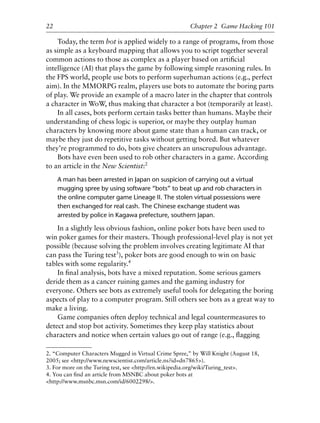 Today, the term bot is applied widely to a range of programs, from those
as simple as a keyboard mapping that allows you to script together several
common actions to those as complex as a player based on artiﬁcial
intelligence (AI) that plays the game by following simple reasoning rules. In
the FPS world, people use bots to perform superhuman actions (e.g., perfect
aim). In the MMORPG realm, players use bots to automate the boring parts
of play. We provide an example of a macro later in the chapter that controls
a character in WoW, thus making that character a bot (temporarily at least).
In all cases, bots perform certain tasks better than humans. Maybe their
understanding of chess logic is superior, or maybe they outplay human
characters by knowing more about game state than a human can track, or
maybe they just do repetitive tasks without getting bored. But whatever
they’re programmed to do, bots give cheaters an unscrupulous advantage.
Bots have even been used to rob other characters in a game. According
to an article in the New Scientist:2
A man has been arrested in Japan on suspicion of carrying out a virtual
mugging spree by using software “bots” to beat up and rob characters in
the online computer game Lineage II. The stolen virtual possessions were
then exchanged for real cash. The Chinese exchange student was
arrested by police in Kagawa prefecture, southern Japan.
In a slightly less obvious fashion, online poker bots have been used to
win poker games for their masters. Though professional-level play is not yet
possible (because solving the problem involves creating legitimate AI that
can pass the Turing test3
), poker bots are good enough to win on basic
tables with some regularity.4
In ﬁnal analysis, bots have a mixed reputation. Some serious gamers
deride them as a cancer ruining games and the gaming industry for
everyone. Others see bots as extremely useful tools for delegating the boring
aspects of play to a computer program. Still others see bots as a great way to
make a living.
Game companies often deploy technical and legal countermeasures to
detect and stop bot activity. Sometimes they keep play statistics about
characters and notice when certain values go out of range (e.g., ﬂagging
22 Chapter 2 Game Hacking 101
2. “Computer Characters Mugged in Virtual Crime Spree,” by Will Knight (August 18,
2005; see <http://www.newscientist.com/article.ns?id=dn7865>).
3. For more on the Turing test, see <http://en.wikipedia.org/wiki/Turing_test>.
4. You can ﬁnd an article from MSNBC about poker bots at
<http://www.msnbc.msn.com/id/6002298/>.
6627ch02.qxd_lb 6/22/07 7:31 AM Page 22
 
