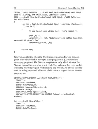 DETOUR_TRAMPOLINE(BOOL __stdcall Real_GetWindowTextW( HWND hWnd,
LPWSTR lpString, int nMaxCount), GetWindowTextW);
BOOL __stdcall Mine_GetWindowTextW( HWND hWnd, LPWSTR lpString,
int nMaxCount)
{
int len = Real_GetWindowTextW( hWnd, lpString, nMaxCount);
if( len != 0)
{
// WoW found some window text, let’s report it
char _t[255];
_snprintf(_t, 252, "GetWindowTextW called from WoW,
returned %d bytes", len);
SendText(g_hPipe, _t);
}
return len;
}
Now we can identify when the Warden is opening windows on the com-
puter, even windows that belong to other programs (e.g., your instant
messaging program). The Governor reports not only which window the
Warden opened but also what text it read. This technique has been used to
watch the Warden program read sensitive and presumably private informa-
tion, including the e-mail addresses of the contacts in your instant messen-
ger program.
DETOUR_TRAMPOLINE(int __stdcall Real_WSARecv(
SOCKET s,
LPWSABUF lpBuffers,
DWORD dwBufferCount,
LPDWORD lpNumberOfBytesRecvd,
LPDWORD lpFlags,
LPWSAOVERLAPPED lpOverlapped,
LPWSAOVERLAPPED_COMPLETION_ROUTINE lpCompletionRoutine),
WSARecv);
int __stdcall Mine_WSARecv(
SOCKET s,
LPWSABUF lpBuffers,
DWORD dwBufferCount,
1
2
3
4
5
6
7
8
9
0
1
2
3
4
5
6
7
8
9
0
1
2
3
4
5
6
7
8
9
0
1
2
3
4
5
6
7
8
9
0
58 Chapter 2 Game Hacking 101
6627ch02.qxd_lb 6/22/07 7:31 AM Page 58
 