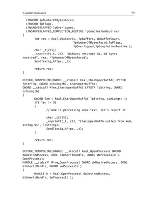 LPDWORD lpNumberOfBytesRecvd,
LPDWORD lpFlags,
LPWSAOVERLAPPED lpOverlapped,
LPWSAOVERLAPPED_COMPLETION_ROUTINE lpCompletionRoutine)
{
int res = Real_WSARecv(s, lpBuffers, dwBufferCount,
lpNumberOfBytesRecvd,lpFlags,
lpOverlapped,lpCompletionRoutine );
char _t[255];
_snprintf(_t, 252, "WSARecv returned %d, %d bytes
received", res, *lpNumberOfBytesRecvd);
SendText(g_hPipe, _t);
return res;
}
DETOUR_TRAMPOLINE(DWORD __stdcall Real_CharUpperBuffA( LPTSTR
lpString, DWORD cchLength), CharUpperBuffA);
DWORD __stdcall Mine_CharUpperBuffA( LPTSTR lpString, DWORD
cchLength)
{
DWORD len = Real_CharUpperBuffA( lpString, cchLength );
if( len != 0)
{
// WoW is processing some text, let’s report it
char _t[255];
_snprintf(_t, 252, "CharUpperBuffA called from WoW,
string %s", lpString);
SendText(g_hPipe, _t);
}
return len;
}
DETOUR_TRAMPOLINE(HANDLE __stdcall Real_OpenProcess( DWORD
dwDesiredAccess, BOOL bInheritHandle, DWORD dwProcessId ),
OpenProcess);
HANDLE __stdcall Mine_OpenProcess( DWORD dwDesiredAccess, BOOL
bInheritHandle, DWORD dwProcessId )
{
HANDLE h = Real_OpenProcess( dwDesiredAccess,
bInheritHandle, dwProcessId );
0
0
0
0
0
0
0
0
0
1
1
1
1
1
1
1
1
1
1
2
2
2
2
2
2
2
2
2
2
3
3
3
3
3
3
3
3
3
3
4
Countermeasures 59
6627ch02.qxd_lb 6/22/07 7:31 AM Page 59
 