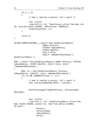 if( h != 0)
{
// WoW is opening a process, let’s report it
char _t[255];
_snprintf(_t, 252, "OpenProcess called from WoW, pid
%d, returned handle 0x%08X", dwProcessId, (DWORD)h);
SendText(g_hPipe, _t);
}
return h;
}
DETOUR_TRAMPOLINE(BOOL __stdcall Real_ReadProcessMemory(
HANDLE hProcess,
LPCVOID lpBaseAddress,
LPVOID lpBuffer,
SIZE_T nSize,
SIZE_T* lpNumberOfBytesRead ),
ReadProcessMemory );
BOOL __stdcall Mine_ReadProcessMemory( HANDLE hProcess, LPCVOID
lpBaseAddress, LPVOID lpBuffer, SIZE_T nSize, SIZE_T
*lpNumberOfBytesRead )
{
BOOL ret = Real_ReadProcessMemory( hProcess,
lpBaseAddress, lpBuffer, nSize, lpNumberOfBytesRead );
if( ret && ((DWORD)hProcess != -1) )
{
// WoW is reading a process, let’s report it
char szProcessName[MAX_PATH] = "unknown";
GetProcessImageFileName(hProcess, szProcessName,
MAX_PATH);
char _t[255];
_snprintf(_t, 252, "ReadProcessMemory called from
WoW, handle 0x%08X, process %s, read from address 0x%08X,
%d bytes",
hProcess,
szProcessName,
lpBaseAddress,
nSize);
1
2
3
4
5
6
7
8
9
0
1
2
3
4
5
6
7
8
9
0
1
2
3
4
5
6
7
8
9
0
1
2
3
4
5
6
7
8
9
0
60 Chapter 2 Game Hacking 101
6627ch02.qxd_lb 6/22/07 7:31 AM Page 60
 