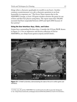 things when a character quadruples its wealth in one hour). Another
common countermeasure is to ask a character questions to see how
humanlike its responses are.5
The Korea Times reports that in the
MMORPG Lineage, at least 150 game minders monitor the game for use
of bots and then ban players using them. The report states that 500,000
accounts had been suspended between 2004 and April 2006 because of
bot activity.6
Using the User Interface: Keys, Clicks, and Colors
Games have outstanding UIs these days. Consider the UI from WoW shown
in Figure 2–1. For an impressive and diverse collection of UIs for
MMORPGs, see <http://xune-gamers.tripod.com/id3.html>.
0
0
0
0
0
0
0
0
0
1
1
1
1
1
1
1
1
1
1
2
2
2
2
2
2
2
2
2
2
3
3
3
3
3
3
3
3
3
3
4
Tricks and Techniques for Cheating 23
Figure 2–1 A WoW screenshot, demonstrating the state of the art in online game user
interfaces.
5. In this case, the perfect MMORPG bot would need to be able to pass the Turing test.
6. See <http://times.hankooki.com/lpage/culture/200605/kt2006052116201765520.htm>.
6627ch02.qxd_lb 6/22/07 7:31 AM Page 23
 
