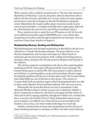 When a packet with a marked command such as “ﬁre the truly impressive
blunderbuss of ﬂatulence” goes by, the proxy software determines who is
where and who must die and makes it so. It may need to do some weapon
movement to cause this to happen so that the blunderbuss is properly
aimed. (Remember, the weapon and/or player movement needs to seem
natural and reasonable—a complete back ﬂip with a triple gainer followed
by a shot between the eyes may be a tip-off that something is ﬁshy.)9
Proxy attacks are just as useful for non-FPS games as well. In fact, the
most sophisticated attacks against MMORPGs use a very similar idea,
interposing on machine state through manipulation of interrupts. You can
read more about those attacks in Chapter 6.
Manipulating Memory: Reading and Writing Data
Manipulating game state through interposition as described in the previous
subsection is a hands-off cheating technique. The game software is not
directly manipulated, only its input and output are. More hands-on
techniques get into the game program itself, reading and writing memory,
changing values, and generally messing around with game state directly in
the software.
One obvious target for manipulation is the drivers that control graphics
rendering on the PC. Once again, FPS games led the way in cheating. The
Counter-Strike game is a classic FPS. Like many games, it makes extensive
use of drivers to control graphics, sound, and networking. Cheaters target
the OpenGL and Direct3D drivers to do their dirty work. The Counter-Strike
hack called XQZ was one of the ﬁrst to alter drivers. The creators of
Counter-Strike built an anticheat engine called Cheating-Death that was able
to detect when OpenGL drivers had been replaced. The arms race was on.
Historically, the reason that drivers are easy to manipulate is that
Microsoft Windows doesn’t include an easy way to determine whether a
driver is legitimate or nefarious. All of this is changing with the release of
Vista and its driver signing capability (though don’t believe for a minute that
this is a security silver bullet). Prior to Vista, ﬁnding these cheats on any
given computer was difﬁcult even when full access was provided to the
machine (and, in fact, even when rootkit technology was involved).
Another common form of client-side manipulation involves the use of
classic hooking techniques to interpose on DLLs and other system libraries.
0
0
0
0
0
0
0
0
0
1
1
1
1
1
1
1
1
1
1
2
2
2
2
2
2
2
2
2
2
3
3
3
3
3
3
3
3
3
3
4
9. For more on proxy attacks in FPS games, see <http://www.gamasutra.com/features/
20000724/ pritchard_pfv.htm>.
Tricks and Techniques for Cheating 27
6627ch02.qxd_lb 6/22/07 7:31 AM Page 27
 