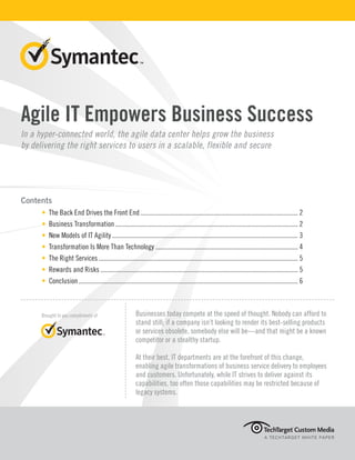 Agile IT Empowers Business Success
In a hyper-connected world, the agile data center helps grow the business
by delivering the right services to users in a scalable, flexible and secure
Contents
• The Back End Drives the Front End............................................................................................... 2
• Business Transformation.............................................................................................................. 2
• New Models of IT Agility................................................................................................................ 3
• Transformation Is More Than Technology...................................................................................... 4
• The Right Services........................................................................................................................ 5
• Rewards and Risks....................................................................................................................... 5
• Conclusion.................................................................................................................................... 6
A TECHTARGET WHITE PAPER
Brought to you compliments of Businesses today compete at the speed of thought. Nobody can afford to
stand still; if a company isn’t looking to render its best-selling products
or services obsolete, somebody else will be—and that might be a known
competitor or a stealthy startup.
At their best, IT departments are at the forefront of this change,
enabling agile transformations of business service delivery to employees
and customers. Unfortunately, while IT strives to deliver against its
capabilities, too often those capabilities may be restricted because of
legacy systems.
 