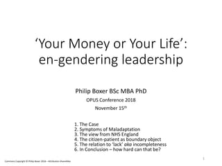 ‘Your Money or Your Life’:
en-gendering leadership
Philip Boxer BSc MBA PhD
OPUS Conference 2018
November 15th
1. The Case
2. Symptoms of Maladaptation
3. The view from NHS England
4. The citizen-patient as boundary object
5. The relation to ‘lack’ aka incompleteness
6. In Conclusion – how hard can that be?
1
Commons Copyright © Philip Boxer 2018 – Attribution-ShareAlike
 