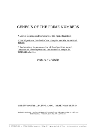 GENESIS OF THE PRIME NUMBERS
* Law of Genesis and Structure of the Prime Numbers
* The Algorithm “Method of the compass and the numerical
range”
* Rudimentary implementation of the algorithm named
“method of the compass and the numerical range” in
language C/C++

ISMAELE ALONGI

RESERVED INTELLECTUAL AND LITERARY OWNERSHIP.
ARRANGEMENT OF TRANSLATION FROM THE ORIGINAL ONE IN ITALIAN TO ENGLISH.
THE ORIGINAL VERSION IS IN ITALIAN LANGUAGE.

© COPYRIGHT 2006 by ISMAELE ALONGI, Sommatino – Italy. All rights reserved. //

Tutti i diritti riservati in tutti i Paesi.

 