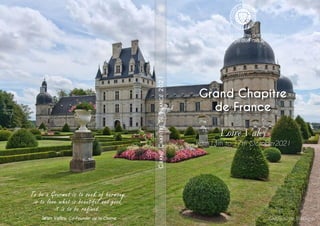 Grand Chapitre
de France
Loire Valey
from 13th to 17th October2021
G
RAND
C
HAPITRE
DE
F
RANCE
2021
To be a Gourmet is to seek of harmony,
is to love what is beautiful and good,
it is to be refined..
Jean Valby, Co-Founder de la Chaîne Château de Valençay
 