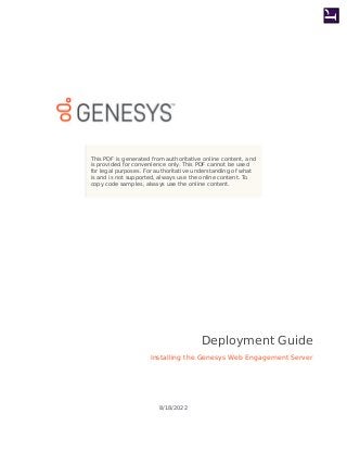 This PDF is generated from authoritative online content, and
is provided for convenience only. This PDF cannot be used
for legal purposes. For authoritative understanding of what
is and is not supported, always use the online content. To
copy code samples, always use the online content.
Installing the Genesys Web Engagement Server
Deployment Guide
8/18/2022
 