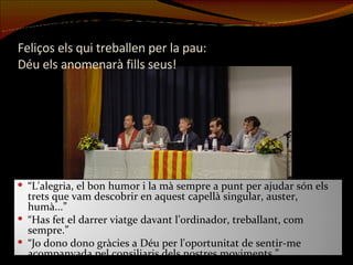 Feliços els qui treballen per la pau:  Déu els anomenarà fills seus! “ L'alegria, el bon humor i la mà sempre a punt per ajudar són els trets que vam descobrir en aquest capellà singular, auster, humà...” “ Has fet el darrer viatge davant l’ordinador, treballant, com sempre.” “ Jo dono dono gràcies a Déu per l'oportunitat de sentir-me acompanyada pel consiliaris dels nostres moviments.” 