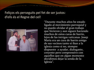 Feliços els perseguits pel fet de ser justos:  d'ells és el Regne del cel! “ Durante muchos años he estado ligado al movimiento parroquial y no puedo olvidar el gran trabajo que hicieron y aun siguen haciendo muchos de estos curas de barrio, lejos de las intrigas vaticanas. Josep Maria era un cura de barrio amigo de sus vecinos tanto si iban a la iglesia como si no, siempre dispuesto  a ayudar, dialogante, creyente pero comprensivo con aquellos que en algun momento decidimos dejar la senda de la Iglesia”. 