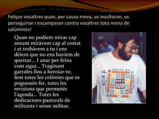 Feliços vosaltres quan, per causa meva, us insultaran, us perseguiran i escamparan contra vosaltres tota mena de calúmnies!   Quan no podíem mirar cap amunt miràvem cap al costat i et trobàvem a tu i ens déiem que no ens havíem de queixar... I anar per feina com sigui... Traginant garrafes fins a herniar-te, fent totes les colònies que es poguessin fer, totes les revisions que permetés l'agenda... Totes les dedicacions pastorals de militants i sense militar. 