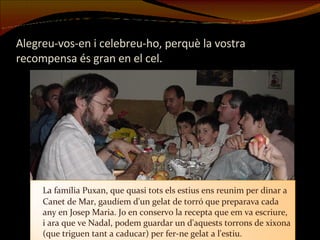 Alegreu-vos-en i celebreu-ho, perquè la vostra recompensa és gran en el cel. La família Puxan, que quasi tots els estius ens reunim per dinar a Canet de Mar, gaudíem d'un gelat de torró que preparava cada any en Josep Maria. Jo en conservo la recepta que em va escriure, i ara que ve Nadal, podem guardar un d'aquests torrons de xixona (que triguen tant a caducar) per fer-ne gelat a l'estiu. 