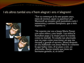 I els altres també ens n’hem alegrat i ens n’alegrem! “ Tot va començar ja fa uns quants anys, (mes de trenta), quan va aparèixer per Martorell un mossèn amb pantalons curts i samarretes i camises llampants, que a més repartia vi.” “ De repente me veo a Josep Maria Puxan con unos niños y una mujer. Los niños le llamaban papa y la mujer pues lo trataba como su marido. Yo estaba tan alucinado que no supe como reaccionar asi que me escondi y guarde el secreto. Meses después un dia hablando con Josep Maria le comente lo que habia visto, él se puso a reir, yo alucinaba. Bueno resulta que tiene un hermano gemelo, sí, sí cierto” 