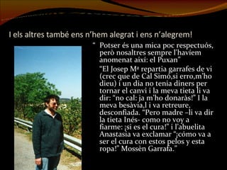 I els altres també ens n’hem alegrat i ens n’alegrem! “ Potser és una mica poc respectuós, però nosaltres sempre l'havíem anomenat així: el Puxan” “ El Josep Mª repartia garrafes de vi (crec que de Cal Simó,si erro,m’ho dieu) i un dia no tenia diners per tornar el canvi i la meva tieta li va dir: “no cal: ja m’ho donaràs!” I la meva besàvia,l i va retreure, desconfiada. “Pero madre –li va dir la tieta Inés- como no voy a fiarme: ¡si es el cura!” i l’abuelita Anastasia va exclamar “¡cómo va a ser el cura con estos pelos y esta ropa!” Mossèn Garrafa.”   