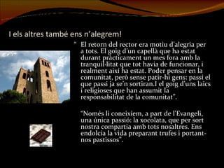 I els altres també ens n’alegrem! “ El retorn del rector era motiu d’alegria per a tots. El goig d’un capellà que ha estat durant pràcticament un mes fora amb la tranquil·litat que tot havia de funcionar, i realment així ha estat. Poder pensar en la comunitat, però sense patir-hi gens: passi el que passi ja se’n sortiran.I el goig d’uns laics i religioses que han assumit la responsabilitat de la comunitat”. “ Només li coneixíem, a part de l'Evangeli, una única passió: la xocolata, que per sort nostra compartia amb tots nosaltres. Ens endolcia la vida preparant trufes i portant-nos pastissos”. 