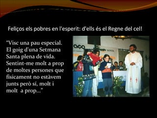 Feliços els pobres en l'esperit: d'ells és el Regne del cel! “Visc una pau especial. El goig d'una Setmana Santa plena de vida. Sentint-me molt a prop de moltes persones que físicament no estàvem junts però sí, molt i molt  a prop...” 