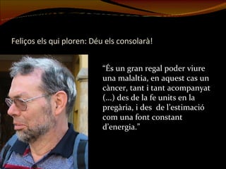 Feliços els qui ploren: Déu els consolarà! “És un gran regal poder viure una malaltia, en aquest cas un càncer, tant i tant acompanyat (...) des de la fe units en la pregària, i des  de l’estimació com una font constant d’energia.”  