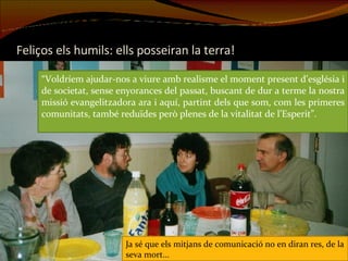 Feliços els humils: ells posseiran la terra! “ Voldríem ajudar-nos a viure amb realisme el moment present d’església i de societat, sense enyorances del passat, buscant de dur a terme la nostra missió evangelitzadora ara i aquí, partint dels que som, com les primeres comunitats, també reduïdes però plenes de la vitalitat de l’Esperit”. Ja sé que els mitjans de comunicació no en diran res, de la seva mort... 