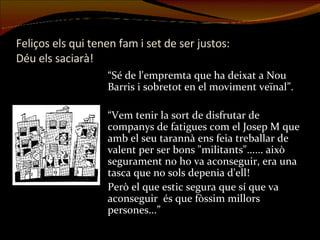 Feliços els qui tenen fam i set de ser justos:  Déu els saciarà! “ Sé de l'empremta que ha deixat a Nou Barris i sobretot en el moviment veïnal”. “ Vem tenir la sort de disfrutar de companys de fatigues com el Josep M que amb el seu tarannà ens feia treballar de valent per ser bons "militants"...... això segurament no ho va aconseguir, era una tasca que no sols depenia d'ell!  Però el que estic segura que sí que va aconseguir  és que fòssim millors persones...” 