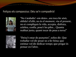 Feliços els compassius: Déu se'n compadirà! “ No t'atabalis! -em deies-, ara toca fer això, oblida't d'allò, no és el moment, viu el present, no et compliquis la vida, accepta, disfruta, celebra, confia, posa't les piles... Quanta realitat junta, quant tocar de peus a terra!” “ Deixa’t estar de punyetes”, solies dir. Que treballar vol dir posar-se a fer feina; que estimar vol dir dedicar temps; que pregar és pensar en l’altre. 
