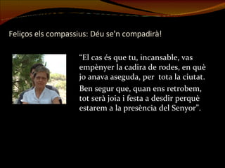 Feliços els compassius: Déu se'n compadirà! “El cas és que tu, incansable, vas empènyer la cadira de rodes, en què jo anava aseguda, per  tota la ciutat.  Ben segur que, quan ens retrobem, tot serà joia i festa a desdir perquè estarem a la presència del Senyor”. 