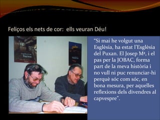 Feliços els nets de cor:  ells veuran Déu! “ Si mai he volgut una Esglèsia, ha estat l’Esglèsia del Puxan. El Josep Mª, i el pas per la JOBAC, forma part de la meva història i no vull ni puc renunciar-hi perquè sóc com sóc, en bona mesura, per aquelles reflexions dels divendres al capvespre”. 